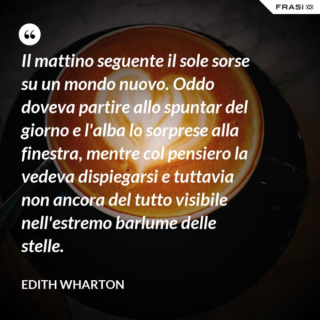 Il mattino seguente il sole sorse su un mondo nuovo. Oddo doveva partire allo spuntar del giorno e l'alba lo sorprese alla finestra, mentre col pensiero la vedeva dispiegarsi e tuttavia non ancora del tutto visibile nell'estremo barlume delle stelle. - Edith Wharton