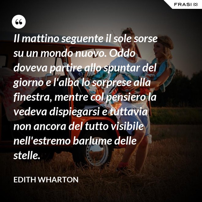 Il mattino seguente il sole sorse su un mondo nuovo. Oddo doveva partire allo spuntar del giorno e l'alba lo sorprese alla finestra, mentre col pensiero la vedeva dispiegarsi e tuttavia non ancora del tutto visibile nell'estremo barlume delle stelle. - Edith Wharton