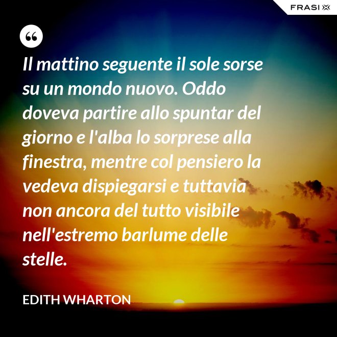 Il mattino seguente il sole sorse su un mondo nuovo. Oddo doveva partire allo spuntar del giorno e l'alba lo sorprese alla finestra, mentre col pensiero la vedeva dispiegarsi e tuttavia non ancora del tutto visibile nell'estremo barlume delle stelle. - Edith Wharton