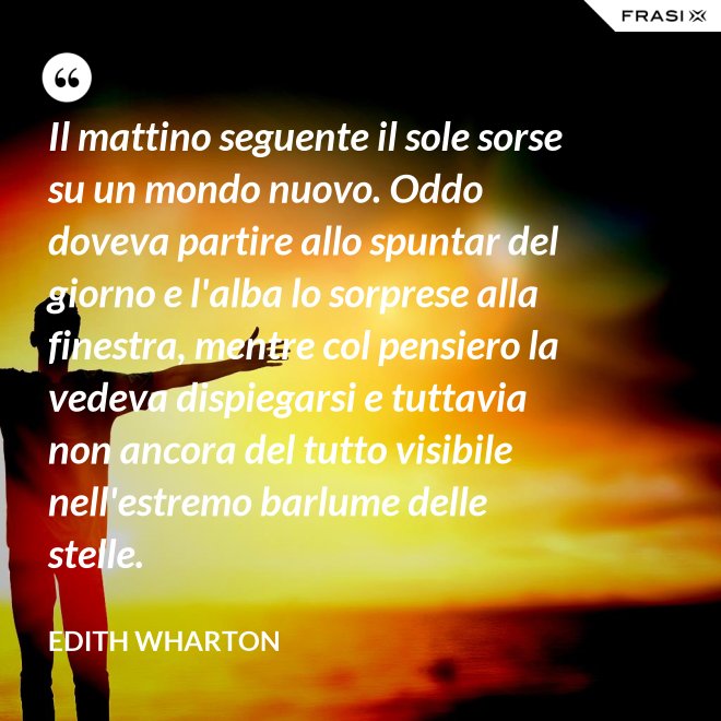 Il mattino seguente il sole sorse su un mondo nuovo. Oddo doveva partire allo spuntar del giorno e l'alba lo sorprese alla finestra, mentre col pensiero la vedeva dispiegarsi e tuttavia non ancora del tutto visibile nell'estremo barlume delle stelle. - Edith Wharton