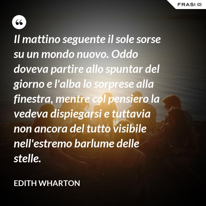 Il mattino seguente il sole sorse su un mondo nuovo. Oddo doveva partire allo spuntar del giorno e l'alba lo sorprese alla finestra, mentre col pensiero la vedeva dispiegarsi e tuttavia non ancora del tutto visibile nell'estremo barlume delle stelle. - Edith Wharton