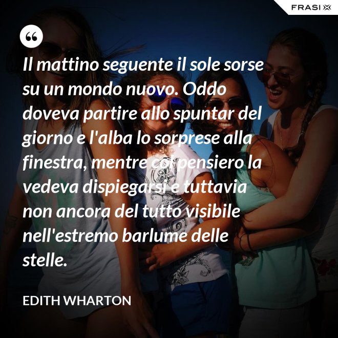 Il mattino seguente il sole sorse su un mondo nuovo. Oddo doveva partire allo spuntar del giorno e l'alba lo sorprese alla finestra, mentre col pensiero la vedeva dispiegarsi e tuttavia non ancora del tutto visibile nell'estremo barlume delle stelle. - Edith Wharton