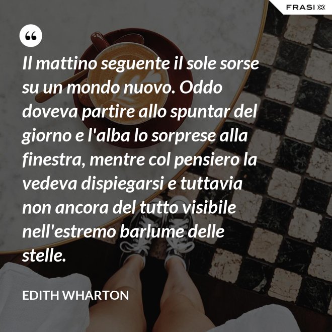 Il mattino seguente il sole sorse su un mondo nuovo. Oddo doveva partire allo spuntar del giorno e l'alba lo sorprese alla finestra, mentre col pensiero la vedeva dispiegarsi e tuttavia non ancora del tutto visibile nell'estremo barlume delle stelle. - Edith Wharton