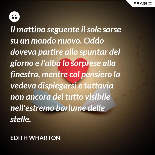 Il mattino seguente il sole sorse su un mondo nuovo. Oddo doveva partire allo spuntar del giorno e l'alba lo sorprese alla finestra, mentre col pensiero la vedeva dispiegarsi e tuttavia non ancora del tutto visibile nell'estremo barlume delle stelle. - Edith Wharton