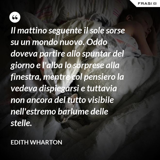 Il mattino seguente il sole sorse su un mondo nuovo. Oddo doveva partire allo spuntar del giorno e l'alba lo sorprese alla finestra, mentre col pensiero la vedeva dispiegarsi e tuttavia non ancora del tutto visibile nell'estremo barlume delle stelle. - Edith Wharton