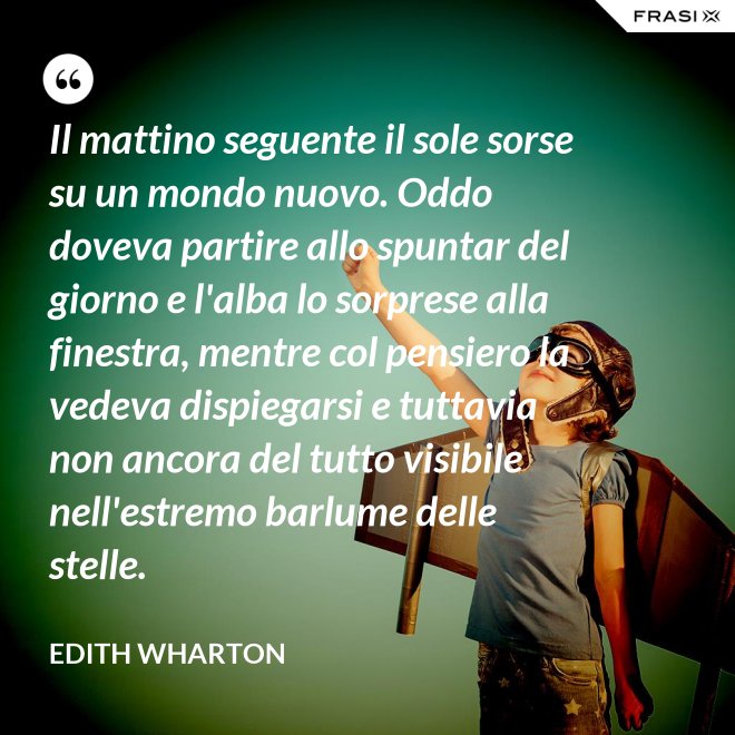 Il mattino seguente il sole sorse su un mondo nuovo. Oddo doveva partire allo spuntar del giorno e l'alba lo sorprese alla finestra, mentre col pensiero la vedeva dispiegarsi e tuttavia non ancora del tutto visibile nell'estremo barlume delle stelle. - Edith Wharton