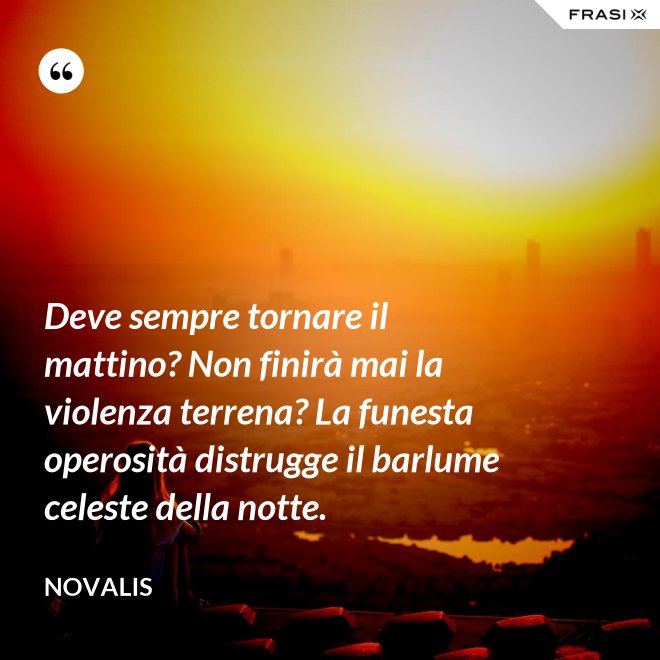 Deve sempre tornare il mattino? Non finirà mai la violenza terrena? La funesta operosità distrugge il barlume celeste della notte. - Novalis