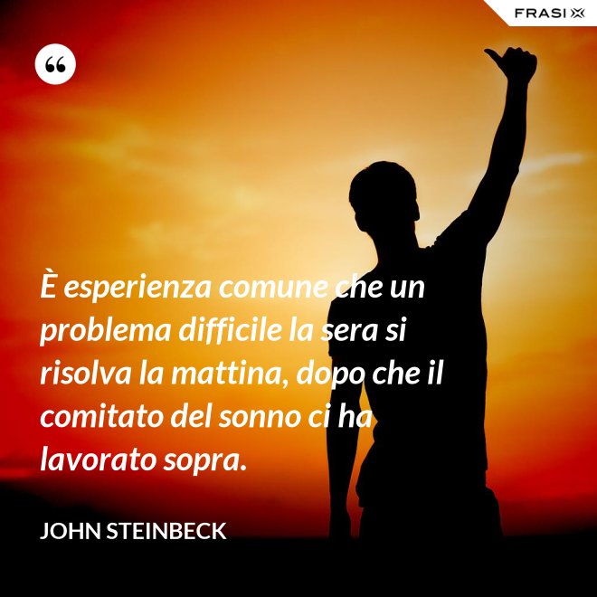 È esperienza comune che un problema difficile la sera si risolva la mattina, dopo che il comitato del sonno ci ha lavorato sopra. - John Steinbeck