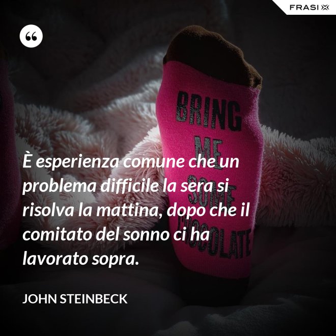È esperienza comune che un problema difficile la sera si risolva la mattina, dopo che il comitato del sonno ci ha lavorato sopra. - John Steinbeck
