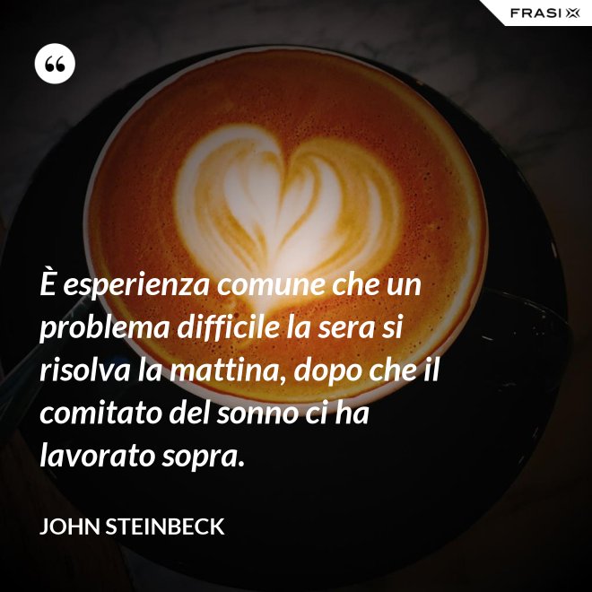 È esperienza comune che un problema difficile la sera si risolva la mattina, dopo che il comitato del sonno ci ha lavorato sopra. - John Steinbeck