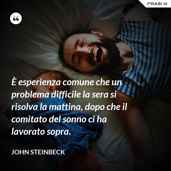 È esperienza comune che un problema difficile la sera si risolva la mattina, dopo che il comitato del sonno ci ha lavorato sopra. - John Steinbeck