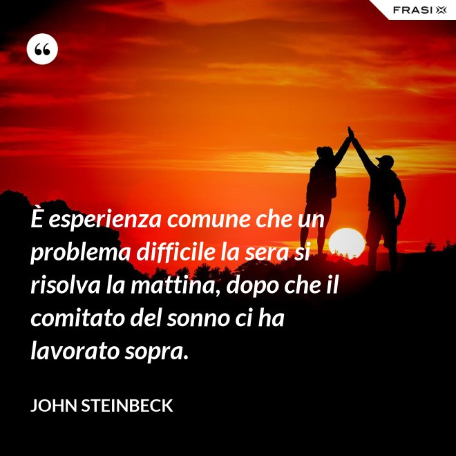 È esperienza comune che un problema difficile la sera si risolva la mattina, dopo che il comitato del sonno ci ha lavorato sopra. - John Steinbeck