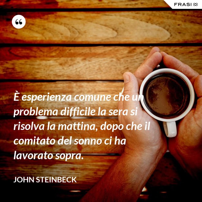 È esperienza comune che un problema difficile la sera si risolva la mattina, dopo che il comitato del sonno ci ha lavorato sopra. - John Steinbeck