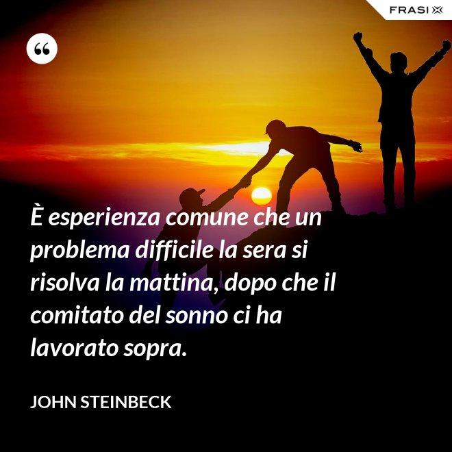 È esperienza comune che un problema difficile la sera si risolva la mattina, dopo che il comitato del sonno ci ha lavorato sopra. - John Steinbeck