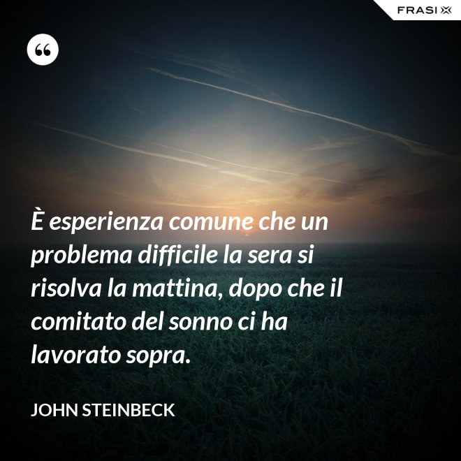È esperienza comune che un problema difficile la sera si risolva la mattina, dopo che il comitato del sonno ci ha lavorato sopra. - John Steinbeck