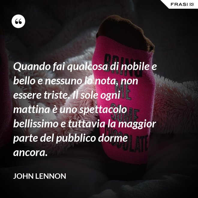 Quando fai qualcosa di nobile e bello e nessuno lo nota, non essere triste. Il sole ogni mattina è uno spettacolo bellissimo e tuttavia la maggior parte del pubblico dorme ancora. - John Lennon