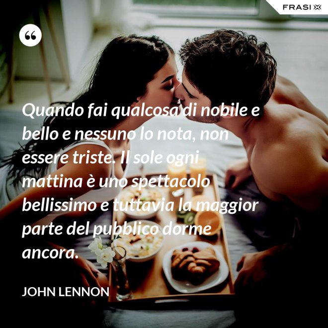 Quando fai qualcosa di nobile e bello e nessuno lo nota, non essere triste. Il sole ogni mattina è uno spettacolo bellissimo e tuttavia la maggior parte del pubblico dorme ancora. - John Lennon