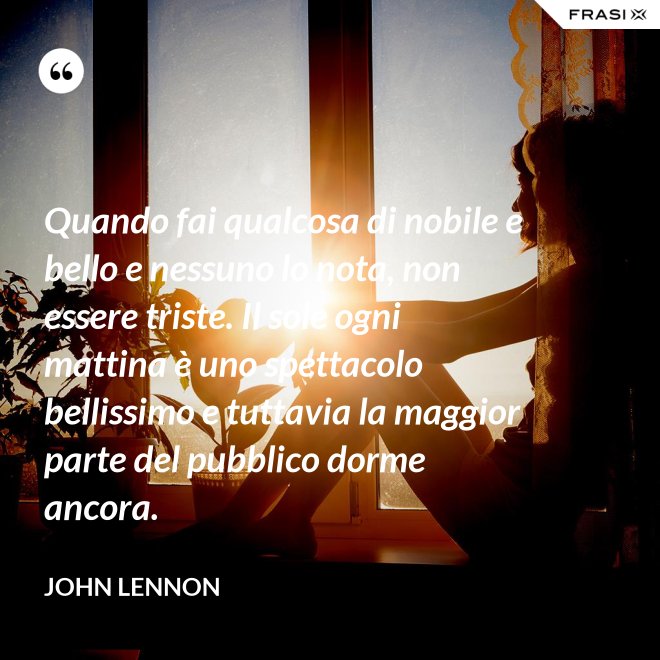 Quando fai qualcosa di nobile e bello e nessuno lo nota, non essere triste. Il sole ogni mattina è uno spettacolo bellissimo e tuttavia la maggior parte del pubblico dorme ancora. - John Lennon