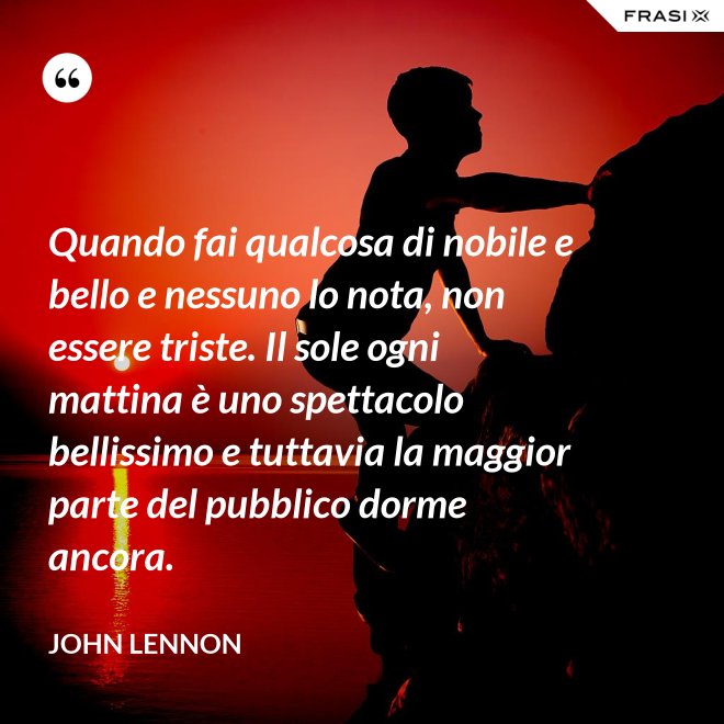 Quando fai qualcosa di nobile e bello e nessuno lo nota, non essere triste. Il sole ogni mattina è uno spettacolo bellissimo e tuttavia la maggior parte del pubblico dorme ancora. - John Lennon