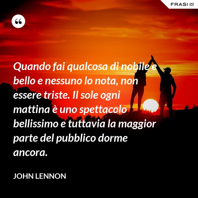 Quando fai qualcosa di nobile e bello e nessuno lo nota, non essere triste. Il sole ogni mattina è uno spettacolo bellissimo e tuttavia la maggior parte del pubblico dorme ancora. - John Lennon