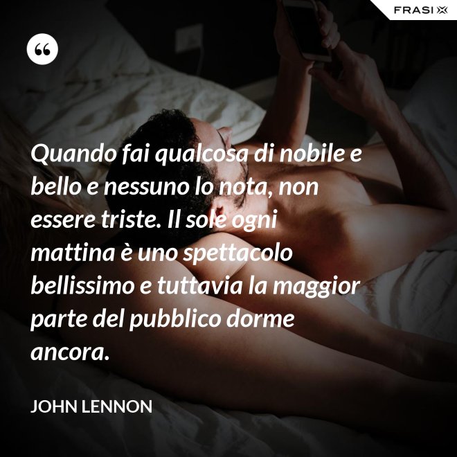 Quando fai qualcosa di nobile e bello e nessuno lo nota, non essere triste. Il sole ogni mattina è uno spettacolo bellissimo e tuttavia la maggior parte del pubblico dorme ancora. - John Lennon