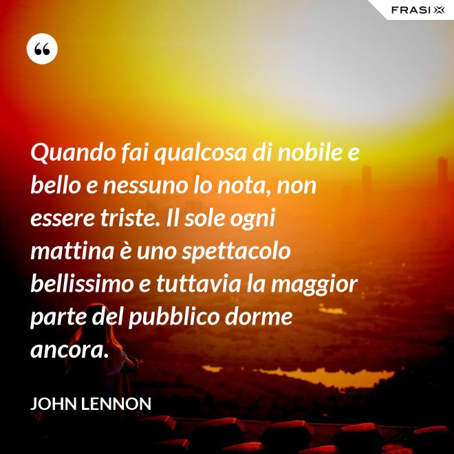 Quando fai qualcosa di nobile e bello e nessuno lo nota, non essere triste. Il sole ogni mattina è uno spettacolo bellissimo e tuttavia la maggior parte del pubblico dorme ancora. - John Lennon