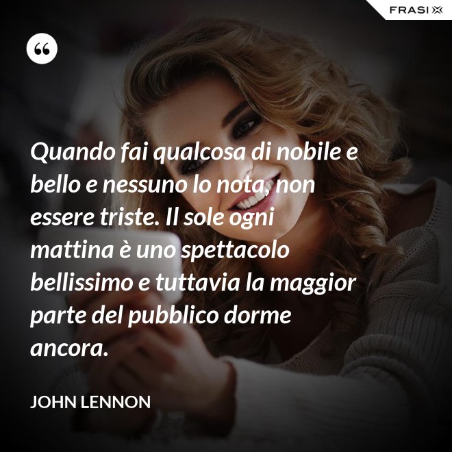 Quando fai qualcosa di nobile e bello e nessuno lo nota, non essere triste. Il sole ogni mattina è uno spettacolo bellissimo e tuttavia la maggior parte del pubblico dorme ancora. - John Lennon