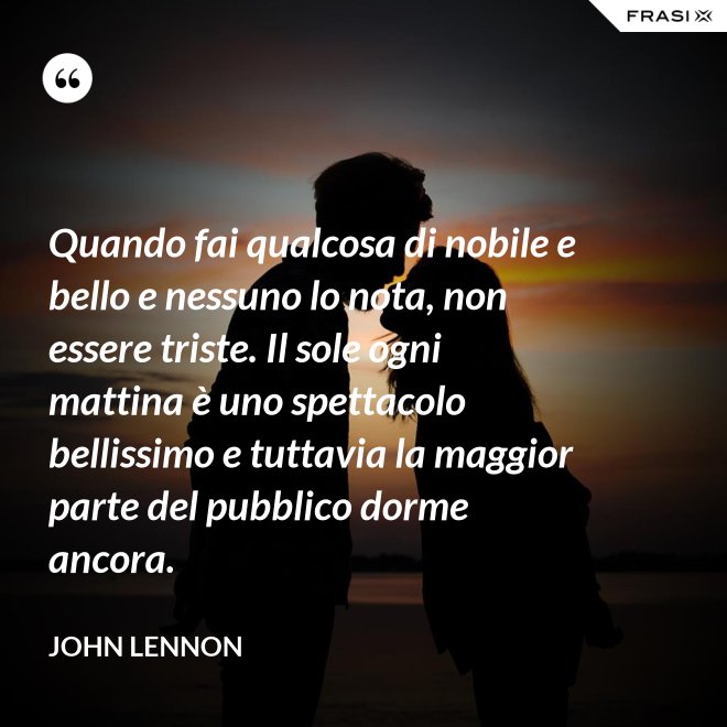 Quando fai qualcosa di nobile e bello e nessuno lo nota, non essere triste. Il sole ogni mattina è uno spettacolo bellissimo e tuttavia la maggior parte del pubblico dorme ancora. - John Lennon