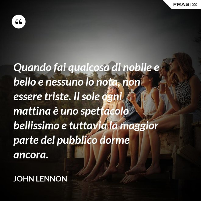 Quando fai qualcosa di nobile e bello e nessuno lo nota, non essere triste. Il sole ogni mattina è uno spettacolo bellissimo e tuttavia la maggior parte del pubblico dorme ancora. - John Lennon