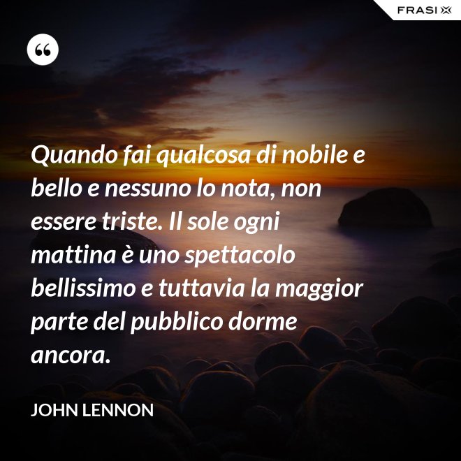 Quando fai qualcosa di nobile e bello e nessuno lo nota, non essere triste. Il sole ogni mattina è uno spettacolo bellissimo e tuttavia la maggior parte del pubblico dorme ancora. - John Lennon