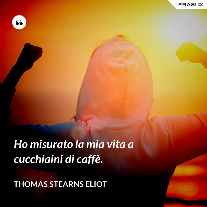 Ho misurato la mia vita a cucchiaini di caffè. - Thomas Stearns Eliot