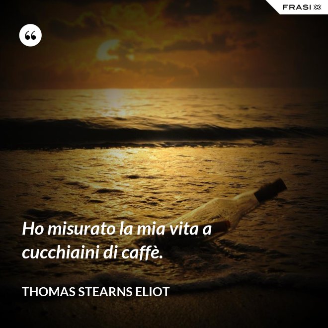 Ho misurato la mia vita a cucchiaini di caffè. - Thomas Stearns Eliot