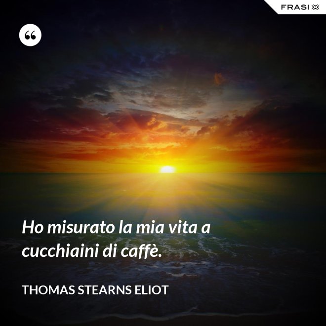 Ho misurato la mia vita a cucchiaini di caffè. - Thomas Stearns Eliot