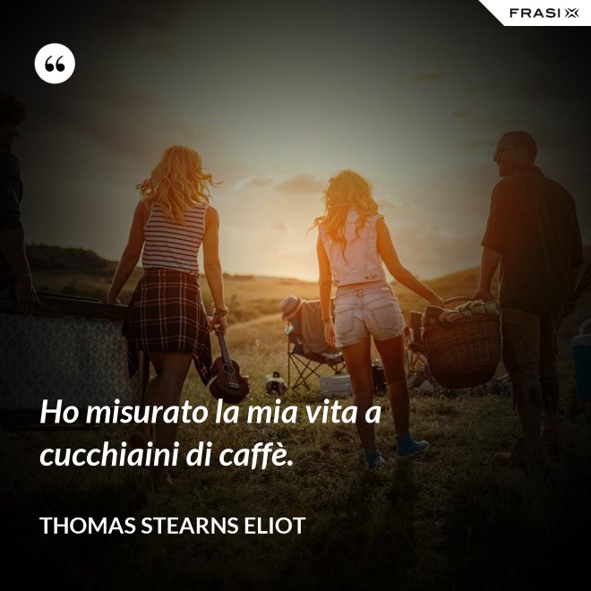 Ho misurato la mia vita a cucchiaini di caffè. - Thomas Stearns Eliot