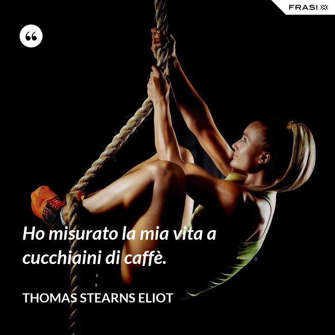 Ho misurato la mia vita a cucchiaini di caffè. - Thomas Stearns Eliot