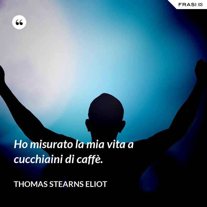Ho misurato la mia vita a cucchiaini di caffè. - Thomas Stearns Eliot