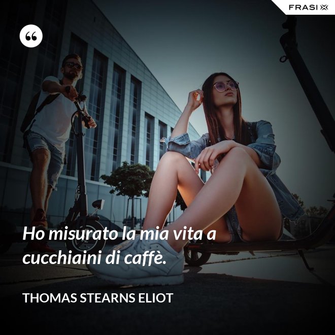 Ho misurato la mia vita a cucchiaini di caffè. - Thomas Stearns Eliot
